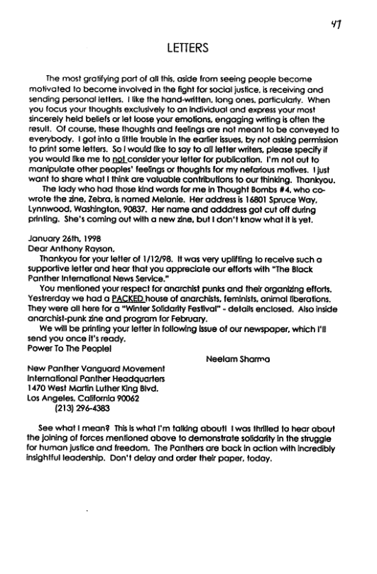 LETTERS The most grafiying port of ol 1hs, aside from seeing people become moivoled 1o become involved in he fight for social jusfice. s eceiving and sending personal eller. | ke he hand-witen. long ones. partculary. When ¥0u foCUs your thoughis exclusively 1o an individuol ond express your most sincerely held befels et oose your emofions, engaging witng s offen the resull. Of Course, these noughts and feeings are not mean! fo be conveyed fo. everybody. 1 gotinto a e irouble i he earter sues, by not asking permission o printsome leffes. S0 wouid [k 10 50y fo ol lefler writers, piease specily if You would ke me 10 nol consider your lefler for publcaion. I’m nof out fo manipulate other peoples’ fesings o Ihoughts for my nefarious molives. 1just ‘want 1o share whal | ik are valuable conlibutions fo ou hinking, Thankyou. The lady who had those kind words for me in Thought Bombs #4, who co- wrote the ne, Zebxa, s named Melanie. Her address s 16301 Spruce Woy. Lynnwood, Washinglon. 50837. Her name and oddcress got cut off duing prining. She’s Coming out with @ new zne, but I don’l know whal s e, Jonuary 26th, 1998 Dear Anthony Rayson. Thankyou for your lefter of 1/12/98. 1 was very upifiing fo receive such o supporiive letier and hear that you appreciate our efforts with “The Black Panther Infemational News Service.” You menfioned yourrespect for anarchist punks and their organizng efiorts. Yestrerday we had a PACKED house of anarchiss, feminists, animol fberafions. They were ol here for o “Winter Soldarly Fesfival” - delails enclosed. Ao inside ‘anarchist-punk zine and program for February. We will be printing your leffer in following issue of our newspaper, which Il send you once f’s ready. PowerTo The Peoplel Neelam Sharma New Panther Vonguard Movement Intemational Panther Headquarlers 1470 West Marin Luther King Bivd. Los Angeles. Calfornia 90062 (213) 2964383 See what | mean? Thisis wha ’m falking aboutl 1wos thlled 1o hear about the joining of forces menfioned above fo demaonshrate soidarty in the struggle for human justice and freedom. The Panthers are back In action with Incredily nsightful leadership. Don’t delay and order ther paper, foday.
